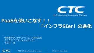 | http://www.ctc-g.co.jpITOCHU Techno-Solutions Corporation
PaaSを使いこなす！！
「インフラSIer」の進化
伊藤忠テクノソリューションズ株式会社
クラウドイノベーションセンター
小岩井 裕
 