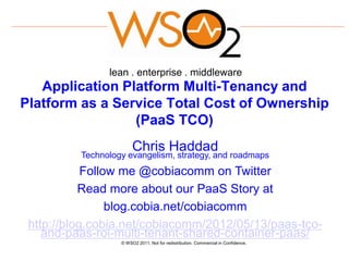 lean . enterprise . middleware
   Application Platform Multi-Tenancy and
Platform as a Service Total Cost of Ownership
                 (PaaS TCO)
                        Chris Haddad
          Technology evangelism, strategy, and roadmaps
            Follow me @cobiacomm on Twitter
           Read more about our PaaS Story at
                 blog.cobia.net/cobiacomm
 http://blog.cobia.net/cobiacomm/2012/05/13/paas-tco-
    and-paas-roi-multi-tenant-shared-container-paas/
                   © WSO2 2011. Not for redistribution. Commercial in Confidence.
 