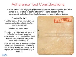 14
 Even among this 'engaged' population of patients and caregivers who have
turned to the internet in search of information and support for their
condition(s), technology-based solutions are not always what's desired
Adherence Tool Considerations
“I look for patient-driven information and
research rather than info coming from
pharma companies.”
The need for trust
“I'm old school I like everything on paper
in front of me. I never go on line
everyone’s cancer is treated differently if I
would go on line I would have myself
dead and buried I stay off”
“Big Pharma is evil. Period.”
“Have you ever been to a Drs apt lately??
Aside from your fifteen minute meeting
with a dr who. Please tell me who. What
dr gives out helpful advice to better your
health??”
In physician communication research
conducted several years ago in the Type II
Diabetes market, it was found that
physicians were trying to ‘empower’ their
patients to be adherent to treatment…
Client Case Study: “An arm and a leg”
…However, they were focusing on the
complications associated with T2D…
…Everything from Increased Medication
Burden to Neuropathy to Loss of Limbs to
Stroke and Death were mentioned by MDs
to their ‘at-risk’ patients…
…Although these are the realities of T2D,
scare tactics are not necessarily the best
motivator
 