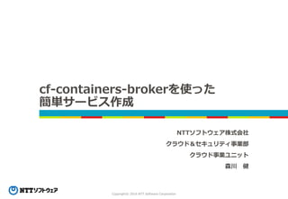 Copyright© 2016 NTT Software Corporation
cf-containers-brokerを使った
簡単サービス作成
NTTソフトウェア株式会社
クラウド＆セキュリティ事業部
クラウド事業ユニット
森川 健
 