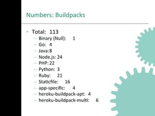 Numbers:	
  Buildpacks	
  
•  Total: 	
  113	
  
–  Binary	
  (Null): 	
  1	
  
–  Go: 	
  4	
  
–  Java:	
  8	
  
–  Node.js:	
  24	
  
–  PHP:	
  22	
  
–  Python: 	
  3	
  
–  Ruby: 	
  21	
  
–  StaAcﬁle: 	
  16	
  
–  app-­‐speciﬁc: 	
  4	
  
–  heroku-­‐buildpack-­‐apt: 	
  4	
  
–  heroku-­‐buildpack-­‐mulA: 	
  6	
  
 