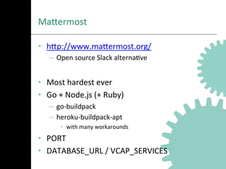MaNermost	
  
•  hNp://www.maNermost.org/	
  
–  Open	
  source	
  Slack	
  alternaAve	
  
	
  
•  Most	
  hardest	
  ever	
  
•  Go	
  +	
  Node.js	
  (+	
  Ruby)	
  
–  go-­‐buildpack	
  
–  heroku-­‐buildpack-­‐apt	
  
•  with	
  many	
  workarounds	
  
•  PORT	
  
•  DATABASE_URL	
  /	
  VCAP_SERVICES	
  
 