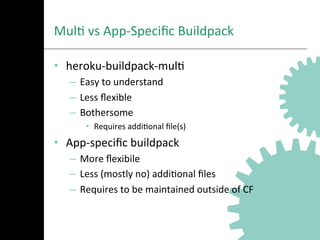 MulA	
  vs	
  App-­‐Speciﬁc	
  Buildpack	
  
•  heroku-­‐buildpack-­‐mulA	
  
–  Easy	
  to	
  understand	
  
–  Less	
  ﬂexible	
  
–  Bothersome	
  
•  Requires	
  addiAonal	
  ﬁle(s)	
  
•  App-­‐speciﬁc	
  buildpack	
  
–  More	
  ﬂexibile	
  
–  Less	
  (mostly	
  no)	
  addiAonal	
  ﬁles	
  
–  Requires	
  to	
  be	
  maintained	
  outside	
  of	
  CF	
  
 