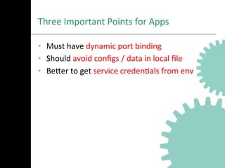 Three	
  Important	
  Points	
  for	
  Apps	
  
•  Must	
  have	
  dynamic	
  port	
  binding	
  
•  Should	
  avoid	
  conﬁgs	
  /	
  data	
  in	
  local	
  ﬁle	
  
•  BeNer	
  to	
  get	
  service	
  credenAals	
  from	
  env	
  
 