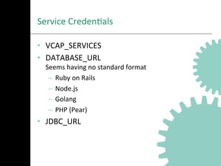 Service	
  CredenAals	
  
•  VCAP_SERVICES	
  
•  DATABASE_URL	
  
Seems	
  having	
  no	
  standard	
  format	
  
–  Ruby	
  on	
  Rails	
  
–  Node.js	
  
–  Golang	
  
–  PHP	
  (Pear)	
  
•  JDBC_URL	
  
 