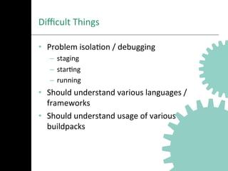 Diﬃcult	
  Things	
  
•  Problem	
  isolaAon	
  /	
  debugging	
  
–  staging	
  
–  starAng	
  
–  running	
  
•  Should	
  understand	
  various	
  languages	
  /	
  
frameworks	
  
•  Should	
  understand	
  usage	
  of	
  various	
  
buildpacks	
  
 