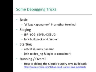 Some	
  Debugging	
  Tricks
•  Basic	
  
–  `cf	
  logs	
  <appname>`	
  in	
  another	
  terminal	
  
•  Staging	
  
–  JBP_LOG_LEVEL=DEBUG	
  
–  fork	
  buildpack	
  and	
  `set	
  –x`	
  
•  StarAng	
  
–  netcat	
  dummy	
  daemon	
  
–  (ssh	
  to	
  dea_ng	
  &	
  login	
  to	
  container)	
  
•  Running	
  /	
  Overall	
  
–  How	
  to	
  debug	
  the	
  Cloud	
  Foundry	
  Java	
  Buildpack
hNp://blog.anynines.com/debug-­‐cloud-­‐foundry-­‐java-­‐buildpack/	
  
 
