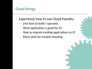 Good	
  things	
  
•  Experience	
  how	
  to	
  use	
  Cloud	
  Foundry	
  
–  (not	
  how	
  to	
  build	
  /	
  operate)	
  	
  
–  What	
  applicaAon	
  is	
  good	
  for	
  CF	
  
–  How	
  to	
  migrate	
  exisAng	
  applicaAons	
  to	
  CF	
  
–  Many	
  skills	
  for	
  trouble	
  shooAng	
  
 