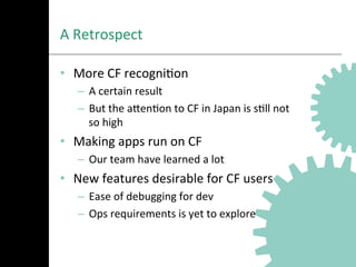 A	
  Retrospect	
  
•  More	
  CF	
  recogniAon	
  
–  A	
  certain	
  result	
  
–  But	
  the	
  aNenAon	
  to	
  CF	
  in	
  Japan	
  is	
  sAll	
  not	
  
so	
  high	
  
•  Making	
  apps	
  run	
  on	
  CF	
  
–  Our	
  team	
  have	
  learned	
  a	
  lot	
  
•  New	
  features	
  desirable	
  for	
  CF	
  users	
  
–  Ease	
  of	
  debugging	
  for	
  dev	
  
–  Ops	
  requirements	
  is	
  yet	
  to	
  explore	
  
 