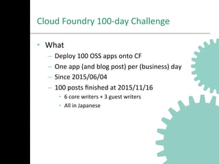 Cloud	
  Foundry	
  100-­‐day	
  Challenge	
  
•  What	
  
–  Deploy	
  100	
  OSS	
  apps	
  onto	
  CF	
  
–  One	
  app	
  (and	
  blog	
  post)	
  per	
  (business)	
  day	
  
–  Since	
  2015/06/04	
  
–  100	
  posts	
  ﬁnished	
  at	
  2015/11/16	
  
•  6	
  core	
  writers	
  +	
  3	
  guest	
  writers	
  
•  All	
  in	
  Japanese	
  
 