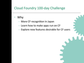 Cloud	
  Foundry	
  100-­‐day	
  Challenge	
  
•  Why	
  
–  More	
  CF	
  recogniAon	
  in	
  Japan	
  
–  Learn	
  how	
  to	
  make	
  apps	
  run	
  on	
  CF	
  
–  Explore	
  new	
  features	
  desirable	
  for	
  CF	
  users	
  
 