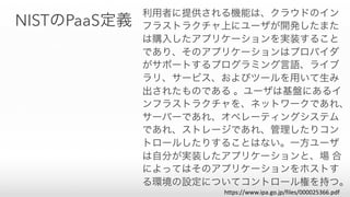 NISTのPaaS定義
利用者に提供される機能は、クラウドのイン
フラストラクチャ上にユーザが開発したまた
は購入したアプリケーションを実装すること
であり、そのアプリケーションはプロバイダ
がサポートするプログラミング言語、ライブ
ラリ、サービス、およびツールを用いて生み
出されたものである 。ユーザは基盤にあるイ
ンフラストラクチャを、ネットワークであれ、
サーバーであれ、オペレーティングシステム
であれ、ストレージであれ、管理したりコン
トロールしたりすることはない。一方ユーザ
は自分が実装したアプリケーションと、場 合
によってはそのアプリケーションをホストす
る環境の設定についてコントロール権を持つ。
https://www.ipa.go.jp/files/000025366.pdf
 