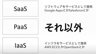 SaaS
PaaS
IaaS
ソフトウェアをサービスとして提供
Google AppsとかSalesforceとか
インフラをサービスとして提供
AWS EC2とかOpenStackとか
それ以外
 