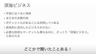 深海ビジネス
• 宇宙に比べると地味
• まだまだ未開の地
• ポテンシャルがあることは判明しつつある
• 具体的に成功したビジネスが少ない
• 必要な技術もマーケットも異なるのに、ざっくり「深海ビジネス」
と括られる
どこかで聞いたことある！
 