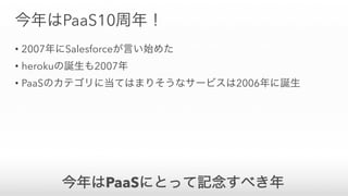 今年はPaaS10周年！
• 2007年にSalesforceが言い始めた
• herokuの誕生も2007年
• PaaSのカテゴリに当てはまりそうなサービスは2006年に誕生
今年はPaaSにとって記念すべき年
 