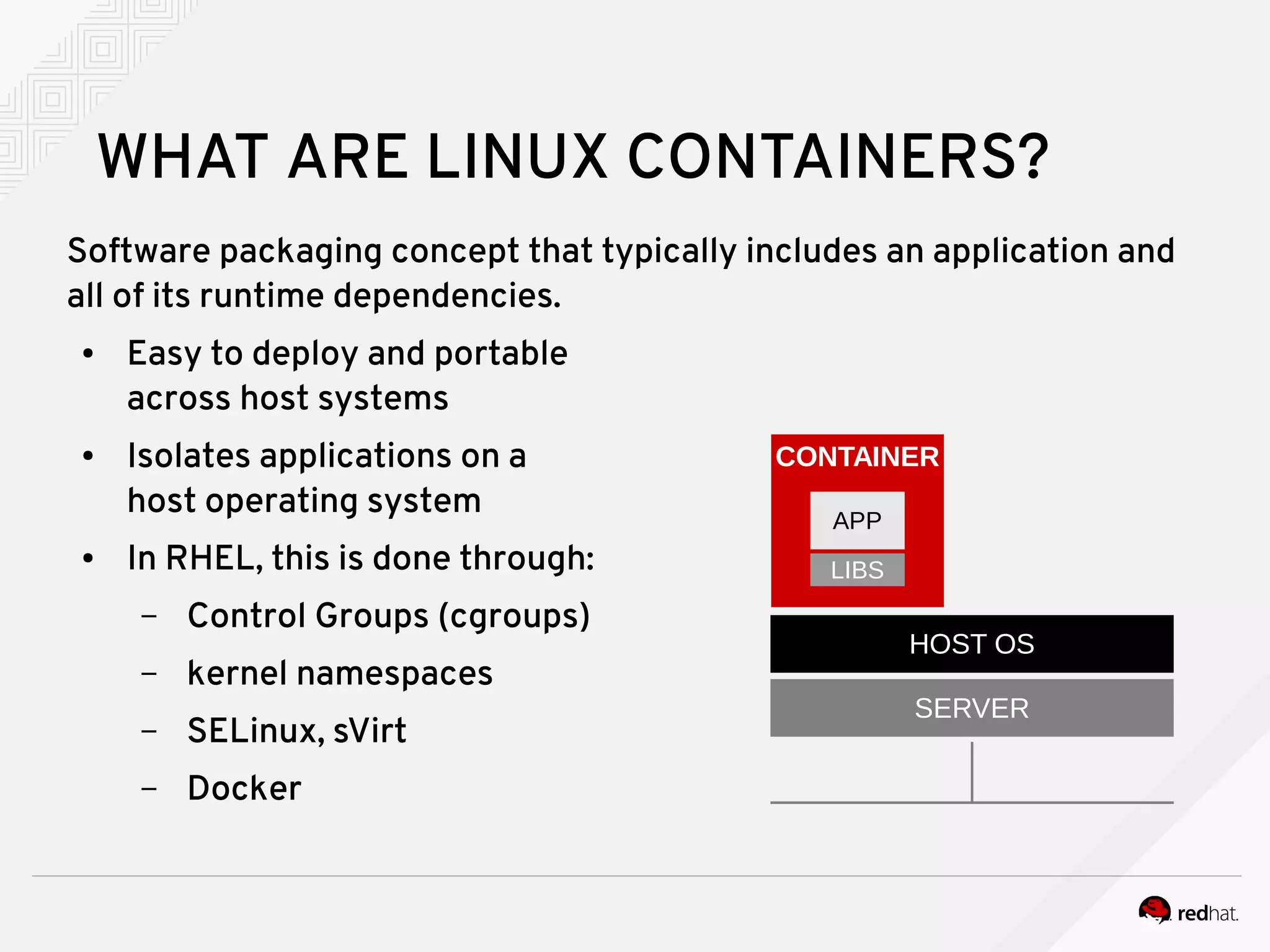 WHAT ARE LINUX CONTAINERS?
Software packaging concept that typically includes an application and
all of its runtime dependencies.
● Easy to deploy and portable
across host systems
● Isolates applications on a
host operating system
● In RHEL, this is done through:
– Control Groups (cgroups)
– kernel namespaces
– SELinux, sVirt
– Docker
HOST OS
SERVER
CONTAINER
LIBS
APP
 