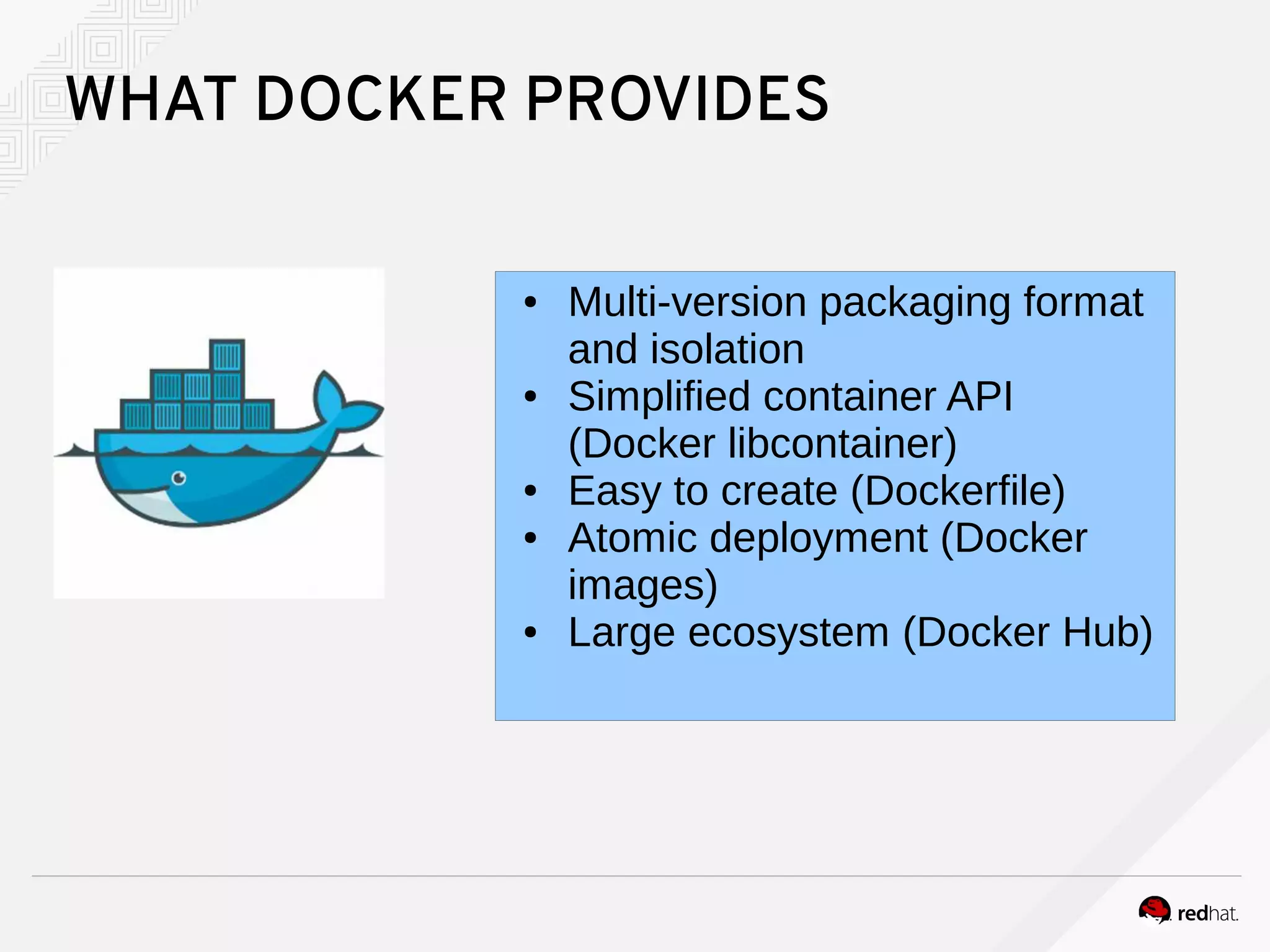 WHAT DOCKER PROVIDES
● Multi-version packaging format
and isolation
● Simplified container API
(Docker libcontainer)
● Easy to create (Dockerfile)
● Atomic deployment (Docker
images)
● Large ecosystem (Docker Hub)
 
