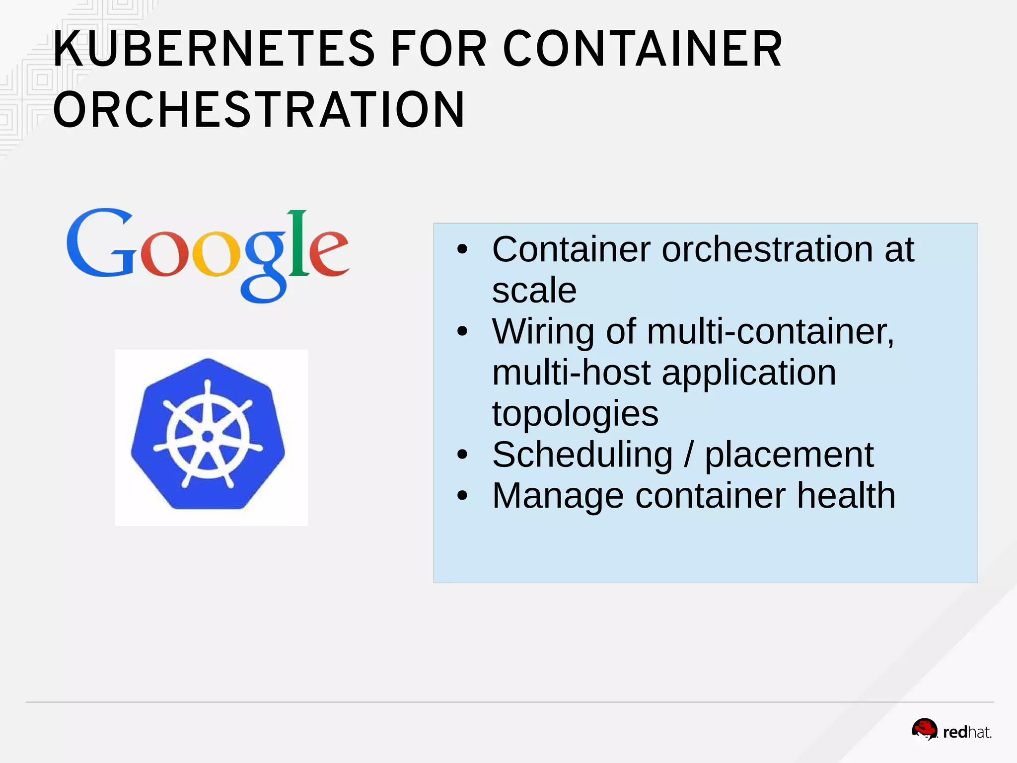 KUBERNETES FOR CONTAINER
ORCHESTRATION
● Container orchestration at
scale
● Wiring of multi-container,
multi-host application
topologies
● Scheduling / placement
● Manage container health
 