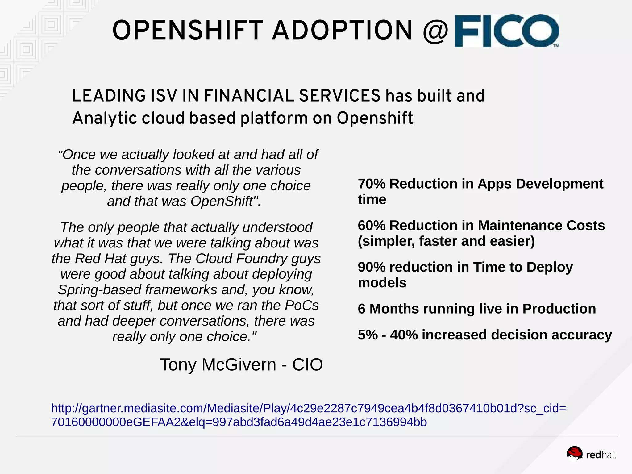 "Once we actually looked at and had all of
the conversations with all the various
people, there was really only one choice
and that was OpenShift".
The only people that actually understood
what it was that we were talking about was
the Red Hat guys. The Cloud Foundry guys
were good about talking about deploying
Spring-based frameworks and, you know,
that sort of stuff, but once we ran the PoCs
and had deeper conversations, there was
really only one choice."
Tony McGivern - CIO
OPENSHIFT ADOPTION @
LEADING ISV IN FINANCIAL SERVICES has built and
Analytic cloud based platform on Openshift
70% Reduction in Apps Development
time
60% Reduction in Maintenance Costs
(simpler, faster and easier)
90% reduction in Time to Deploy
models
6 Months running live in Production
5% - 40% increased decision accuracy
http://gartner.mediasite.com/Mediasite/Play/4c29e2287c7949cea4b4f8d0367410b01d?sc_cid=
70160000000eGEFAA2&elq=997abd3fad6a49d4ae23e1c7136994bb
 
