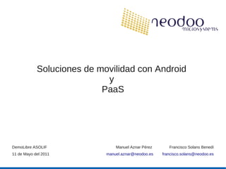 Soluciones de movilidad con Android
                            y
                           PaaS




DemoLibre ASOLIF                Manuel Aznar Pérez      Francisco Solans Benedí
11 de Mayo del 2011         manuel.aznar@neodoo.es   francisco.solans@neodoo.es
 