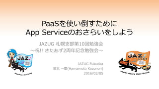 PaaSを使い倒すために
App Serviceのおさらいをしよう
JAZUG 札幌支部第10回勉強会
～祝!! きたあず2周年記念勉強会～
JAZUG Fukuoka
濱本 一慶(Hamamoto Kazunori)
2016/03/05
 