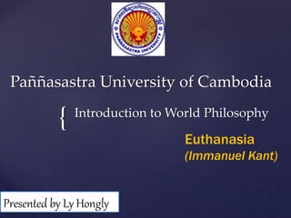 Paññasastra University of Cambodia 
{ 
Introduction to World Philosophy 
Euthanasia 
(Immanuel Kant) 
Presented by Ly Hongly 
 
