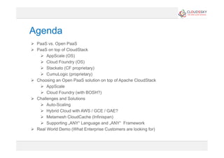 Agenda
  PaaS vs. Open PaaS
  PaaS on top of CloudStack
  AppScale (OS)
  Cloud Foundry (OS)
  Stackato (CF proprietary)
  CumuLogic (proprietary)
  Choosing an Open PaaS solution on top of Apache CloudStack
  AppScale
  Cloud Foundry (with BOSH?)
  Challenges and Solutions
  Auto-Scaling
  Hybrid Cloud with AWS / GCE / GAE?
  Metamesh CloudCache (Infinispan)
  Supporting „ANY“ Language and „ANY“ Framework
  Real World Demo (What Enterprise Customers are looking for)
 