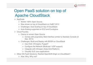 Open PaaS solution on top of
Apache CloudStack
  AppScale
  Works! 100% Open Source.
  Was shown on top of CloudStack on CeBIT 2013
  Challenges: Auto-Scaling on top of CloudStack
  Auto-Scaling supported on EC2 and Eucalyptus
  Cloud Foundry
  Claims to remain Open Source
  Comes with proprietary Web-Interface similar to Stackato Console (in
Sep. 2013)
  Challenges: Build and Deploy with BOSH on CloudStack
  Use Chef, CFengine, Puppet?
  Configure the Network (Multicast / UDP support)
  Integrate with Infinspan (Data Grid Platform)
  Cloudify OLD Java applications
  Other OS PaaS Solutions: RedHat OpenShift Origin on CloudStack?
  How, Why, Why not?
 