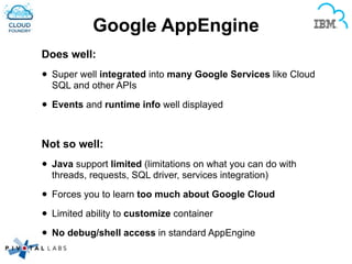 Google AppEngine
Does well:
• Super well integrated into many Google Services like Cloud
SQL and other APIs
• Events and runtime info well displayed
!
Not so well:
• Java support limited (limitations on what you can do with
threads, requests, SQL driver, services integration)
• Forces you to learn too much about Google Cloud
• Limited ability to customize container
• No debug/shell access in standard AppEngine
 