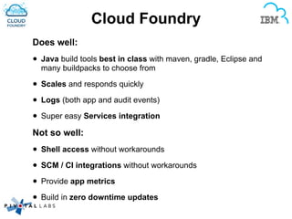 Cloud Foundry
Does well:
• Java build tools best in class with maven, gradle, Eclipse and
many buildpacks to choose from
• Scales and responds quickly
• Logs (both app and audit events)
• Super easy Services integration
Not so well:
• Shell access without workarounds
• SCM / CI integrations without workarounds
• Provide app metrics
• Build in zero downtime updates
 