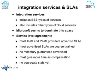 integration services & SLAs
• Integration services
‣ includes BSS-types of services
‣ also includes other types of cloud services
• Microsoft seems to dominate this space
• Service level agreements
‣ most IaaS and PaaS providers advertise SLAs
‣ most advertised SLAs are coarse grained
‣ no monetary guarantees advertised
‣ most give more time as compensation
‣ no aggregate stats yet
 