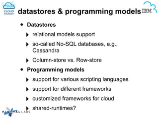 datastores & programming models
• Datastores
‣ relational models support
‣ so-called No-SQL databases, e.g.,
Cassandra
‣ Column-store vs. Row-store
• Programming models
‣ support for various scripting languages
‣ support for different frameworks
‣ customized frameworks for cloud
‣ shared-runtimes?
 