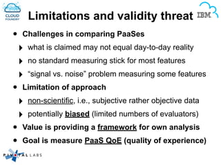Limitations and validity threat
• Challenges in comparing PaaSes
‣ what is claimed may not equal day-to-day reality!
‣ no standard measuring stick for most features!
‣ “signal vs. noise” problem measuring some features
• Limitation of approach
‣ non-scientific, i.e., subjective rather objective data!
‣ potentially biased (limited numbers of evaluators)!
• Value is providing a framework for own analysis
• Goal is measure PaaS QoE (quality of experience)
 