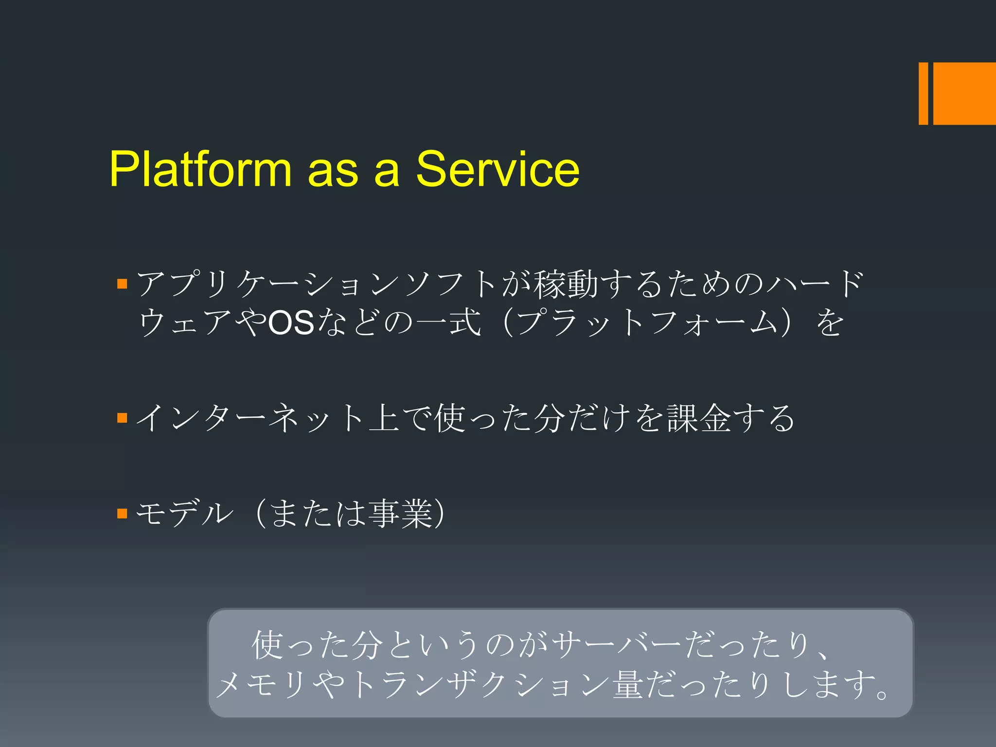 Platform as a Service

 アプリケーションソフトが稼動するためのハード
  ウェアやOSなどの一式（プラットフォーム）を

 インターネット上で使った分だけを課金する

 モデル（または事業）


     使った分というのがサーバーだったり、
    メモリやトランザクション量だったりします。
 