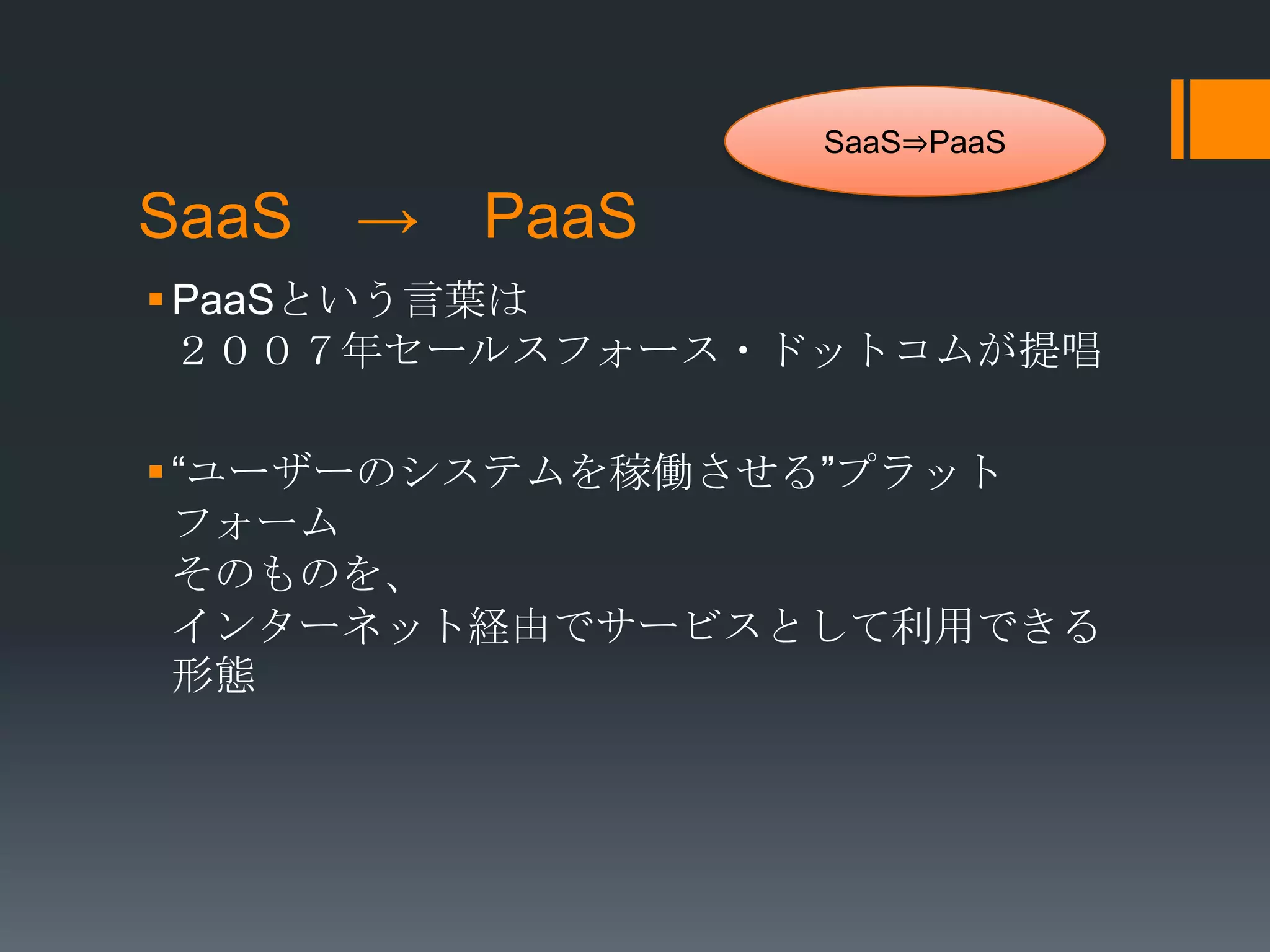 SaaS⇒PaaS

SaaS → PaaS
 PaaSという言葉は
  ２００７年セールスフォース・ドットコムが提唱

 “ユーザーのシステムを稼働させる”プラット
  フォーム
  そのものを、
  インターネット経由でサービスとして利用できる
  形態
 