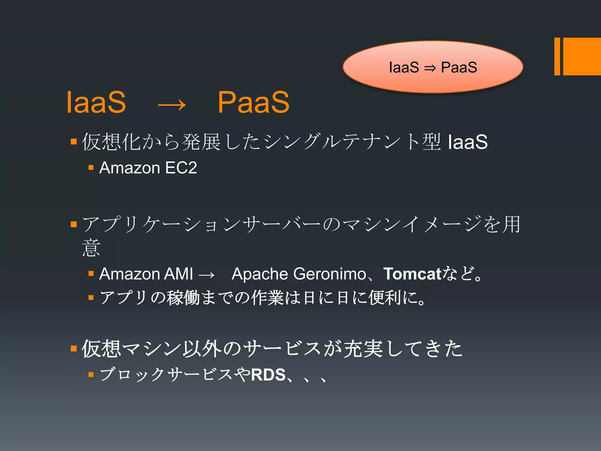 IaaS ⇒ PaaS

IaaS → PaaS
 仮想化から発展したシングルテナント型 IaaS
  Amazon EC2


 アプリケーションサーバーのマシンイメージを用
  意
  Amazon AMI → Apache Geronimo、Tomcatなど。
  アプリの稼働までの作業は日に日に便利に。


 仮想マシン以外のサービスが充実してきた
  ブロックサービスやRDS、、、
 