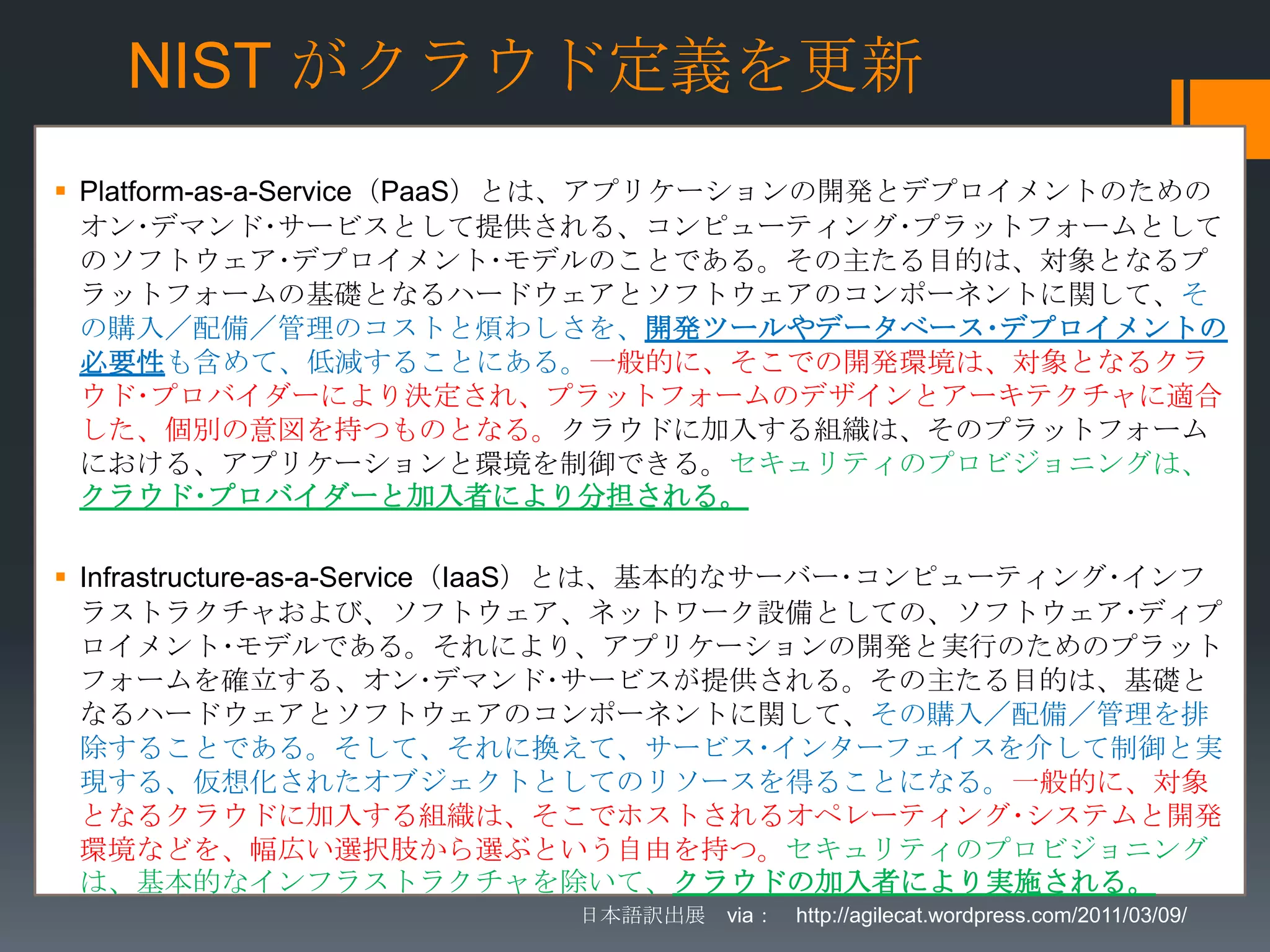 NIST がクラウド定義を更新
 Platform-as-a-Service（PaaS）とは、アプリケーションの開発とデプロイメントのための
  オン･デマンド･サービスとして提供される、コンピューティング･プラットフォームとして
  のソフトウェア･デプロイメント･モデルのことである。その主たる目的は、対象となるプ
  ラットフォームの基礎となるハードウェアとソフトウェアのコンポーネントに関して、そ
  の購入／配備／管理のコストと煩わしさを、開発ツールやデータベース･デプロイメントの
  必要性も含めて、低減することにある。一般的に、そこでの開発環境は、対象となるクラ
  ウド･プロバイダーにより決定され、プラットフォームのデザインとアーキテクチャに適合
  した、個別の意図を持つものとなる。クラウドに加入する組織は、そのプラットフォーム
  における、アプリケーションと環境を制御できる。セキュリティのプロビジョニングは、
  クラウド･プロバイダーと加入者により分担される。

 Infrastructure-as-a-Service（IaaS）とは、基本的なサーバー･コンピューティング･インフ
  ラストラクチャおよび、ソフトウェア、ネットワーク設備としての、ソフトウェア･ディプ
  ロイメント･モデルである。それにより、アプリケーションの開発と実行のためのプラット
  フォームを確立する、オン･デマンド･サービスが提供される。その主たる目的は、基礎と
  なるハードウェアとソフトウェアのコンポーネントに関して、その購入／配備／管理を排
  除することである。そして、それに換えて、サービス･インターフェイスを介して制御と実
  現する、仮想化されたオブジェクトとしてのリソースを得ることになる。一般的に、対象
  となるクラウドに加入する組織は、そこでホストされるオペレーティング･システムと開発
  環境などを、幅広い選択肢から選ぶという自由を持つ。セキュリティのプロビジョニング
  は、基本的なインフラストラクチャを除いて、クラウドの加入者により実施される。
                          日本語訳出展 via： http://agilecat.wordpress.com/2011/03/09/
 