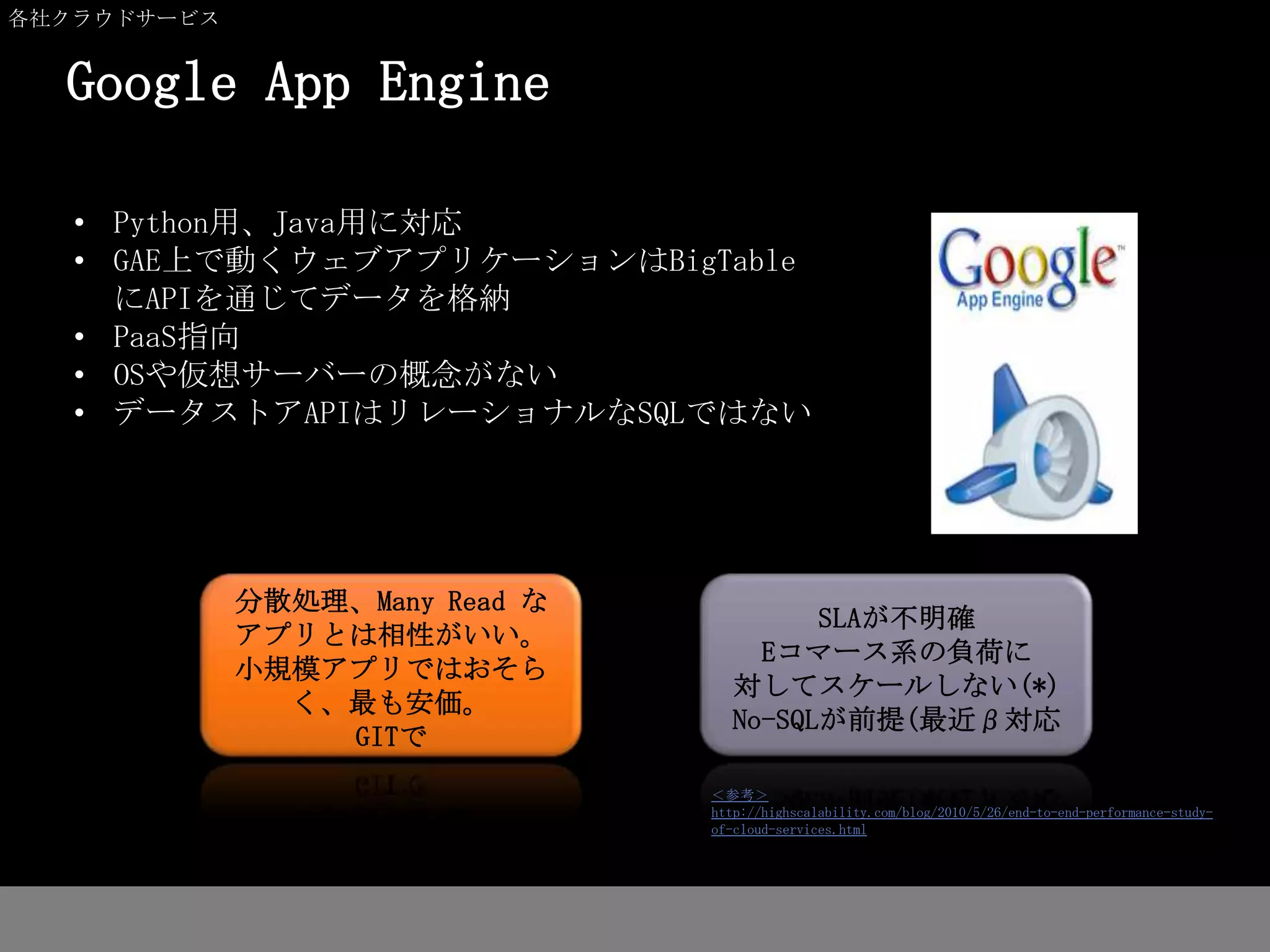 各社クラウドサービス


  Google App Engine

   • Python用、Java用に対応
   • GAE上で動くウェブアプリケーションはBigTable
     にAPIを通じてデータを格納
   • PaaS指向
   • OSや仮想サーバーの概念がない
   • データストアAPIはリレーショナルなSQLではない




             分散処理、Many Read な
                                         SLAが不明確
             アプリとは相性がいい。
                                     Eコマース系の負荷に
             小規模アプリではおそら
                                   対してスケールしない(*)
               く、最も安価。
                                   No-SQLが前提(最近β対応
                 GITで
                                ＜参考＞
                                http://highscalability.com/blog/2010/5/26/end-to-end-performance-study-
                                of-cloud-services.html
 
