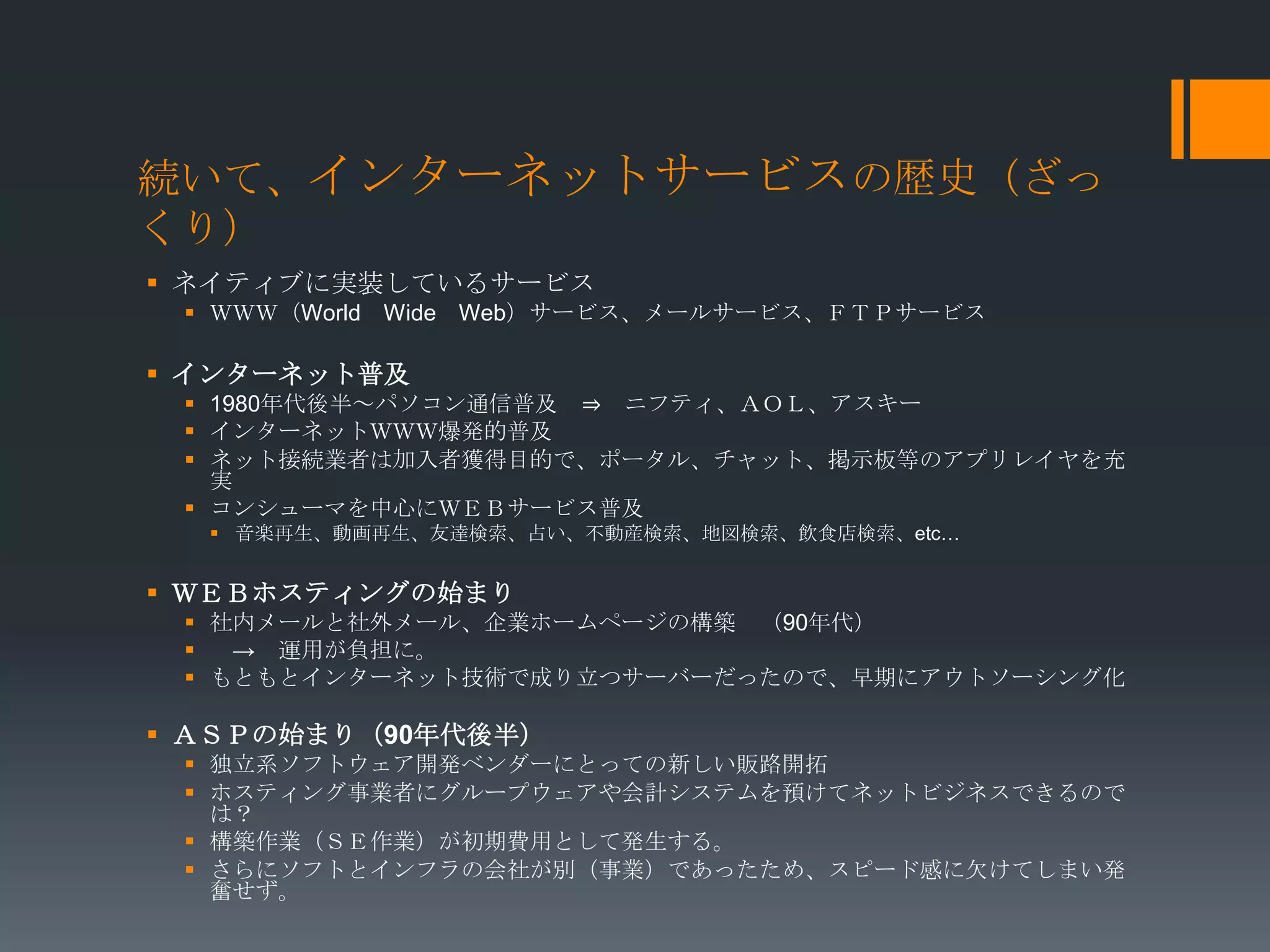 続いて、インターネットサービスの歴史（ざっ
くり）
 ネイティブに実装しているサービス
  ＷＷＷ（World Wide Web）サービス、メールサービス、ＦＴＰサービス

 インターネット普及
  1980年代後半～パソコン通信普及 ⇒ ニフティ、ＡＯＬ、アスキー
  インターネットＷＷＷ爆発的普及
  ネット接続業者は加入者獲得目的で、ポータル、チャット、掲示板等のアプリレイヤを充
   実
  コンシューマを中心にＷＥＢサービス普及
   音楽再生、動画再生、友達検索、占い、不動産検索、地図検索、飲食店検索、etc…


 ＷＥＢホスティングの始まり
  社内メールと社外メール、企業ホームページの構築 （90年代）
   → 運用が負担に。
  もともとインターネット技術で成り立つサーバーだったので、早期にアウトソーシング化

 ＡＳＰの始まり（90年代後半）
  独立系ソフトウェア開発ベンダーにとっての新しい販路開拓
  ホスティング事業者にグループウェアや会計システムを預けてネットビジネスできるので
   は？
  構築作業（ＳＥ作業）が初期費用として発生する。
  さらにソフトとインフラの会社が別（事業）であったため、スピード感に欠けてしまい発
   奮せず。
 