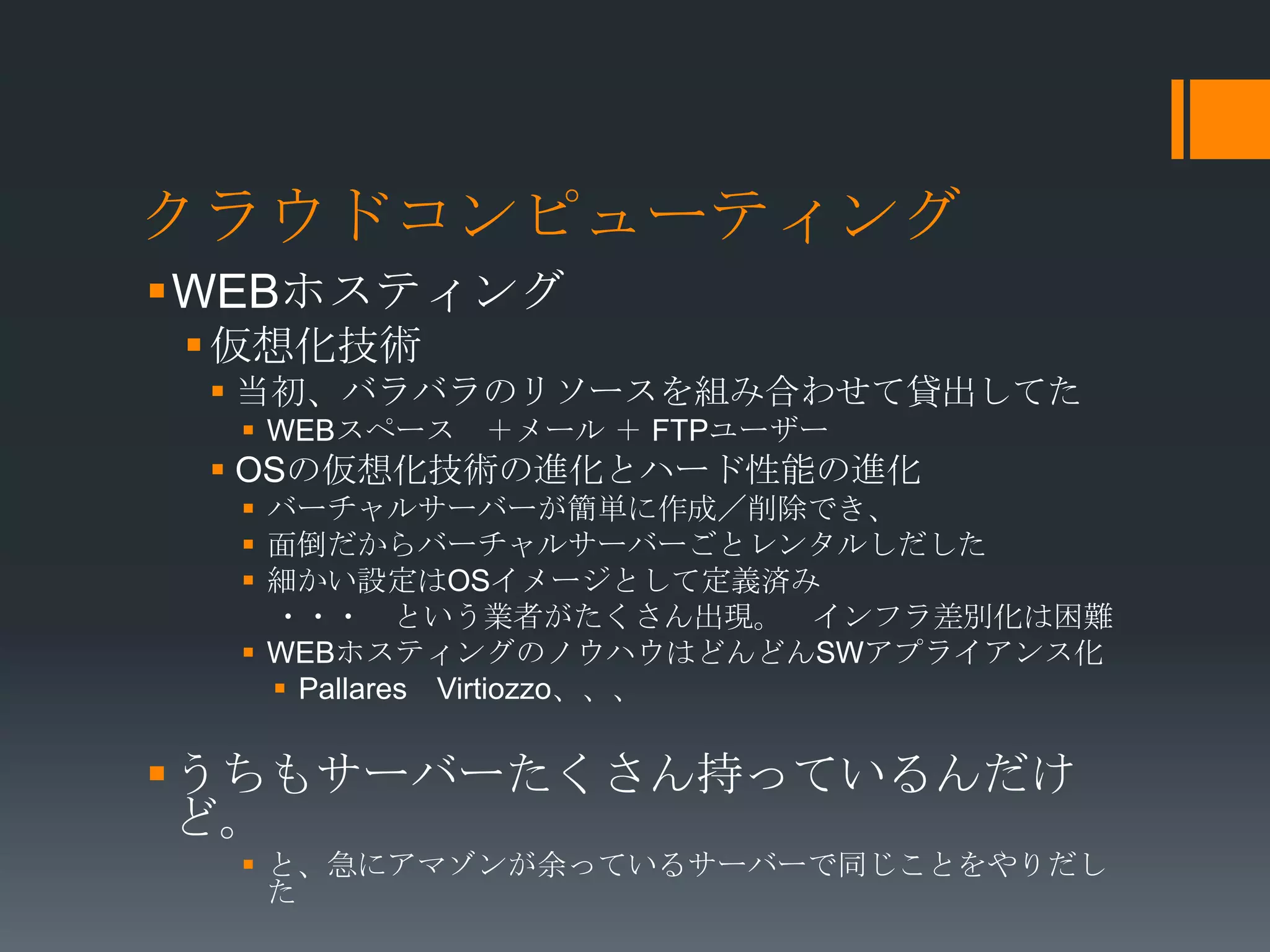 クラウドコンピューティング
WEBホスティング
 仮想化技術
  当初、バラバラのリソースを組み合わせて貸出してた
   WEBスペース ＋メール ＋ FTPユーザー
  OSの仮想化技術の進化とハード性能の進化
   バーチャルサーバーが簡単に作成／削除でき、
   面倒だからバーチャルサーバーごとレンタルしだした
   細かい設定はOSイメージとして定義済み
    ・・・ という業者がたくさん出現。 インフラ差別化は困難
   WEBホスティングのノウハウはどんどんSWアプライアンス化
     Pallares Virtiozzo、、、


うちもサーバーたくさん持っているんだけ
 ど。
   と、急にアマゾンが余っているサーバーで同じことをやりだし
    た
 