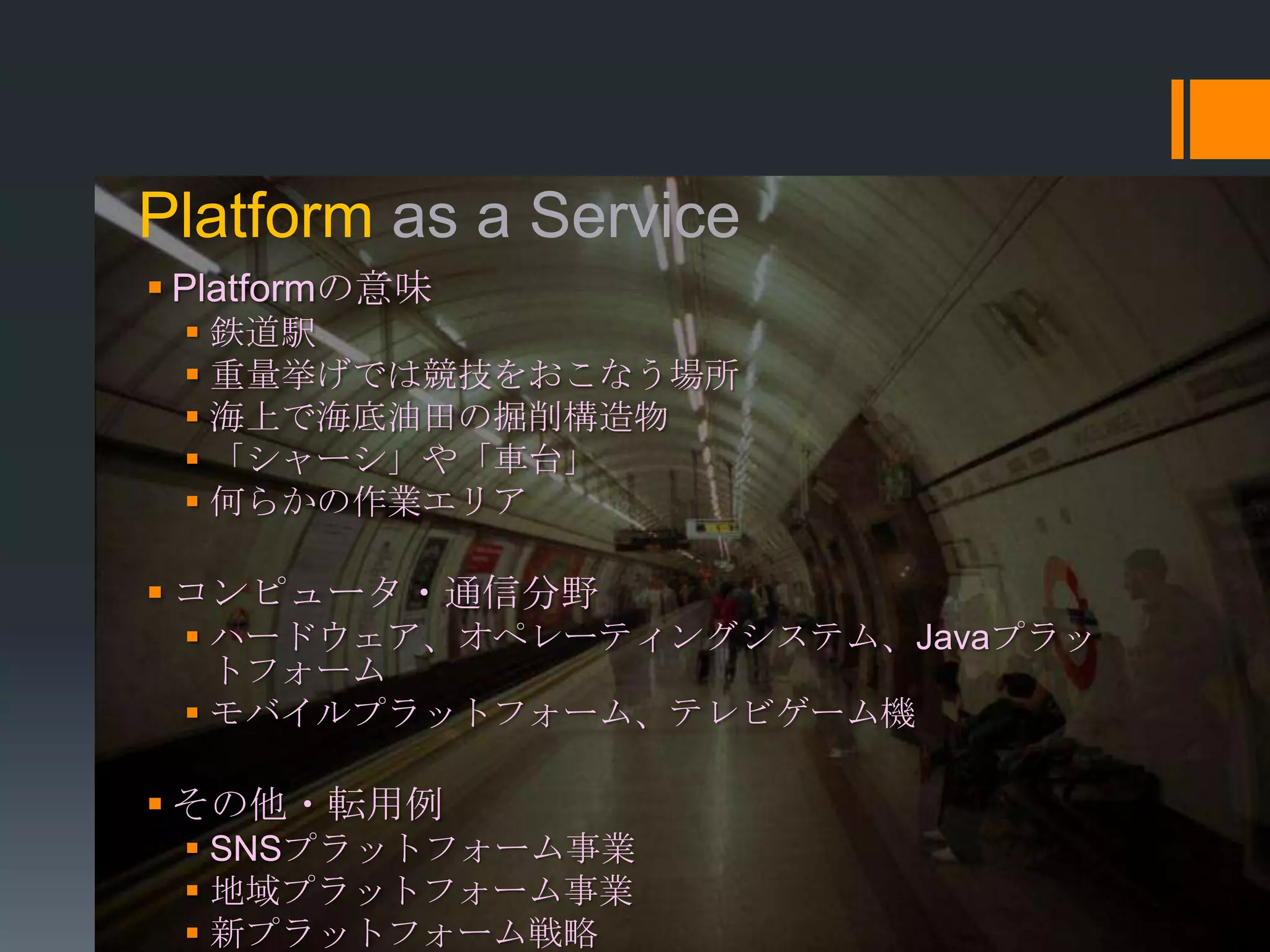 Platform as a Service
 Platformの意味
  鉄道駅
  重量挙げでは競技をおこなう場所
  海上で海底油田の掘削構造物
  「シャーシ」や「車台」
  何らかの作業エリア

 コンピュータ・通信分野
  ハードウェア、オペレーティングシステム、Javaプラッ
   トフォーム
  モバイルプラットフォーム、テレビゲーム機

 その他・転用例
  SNSプラットフォーム事業
  地域プラットフォーム事業
  新プラットフォーム戦略
 