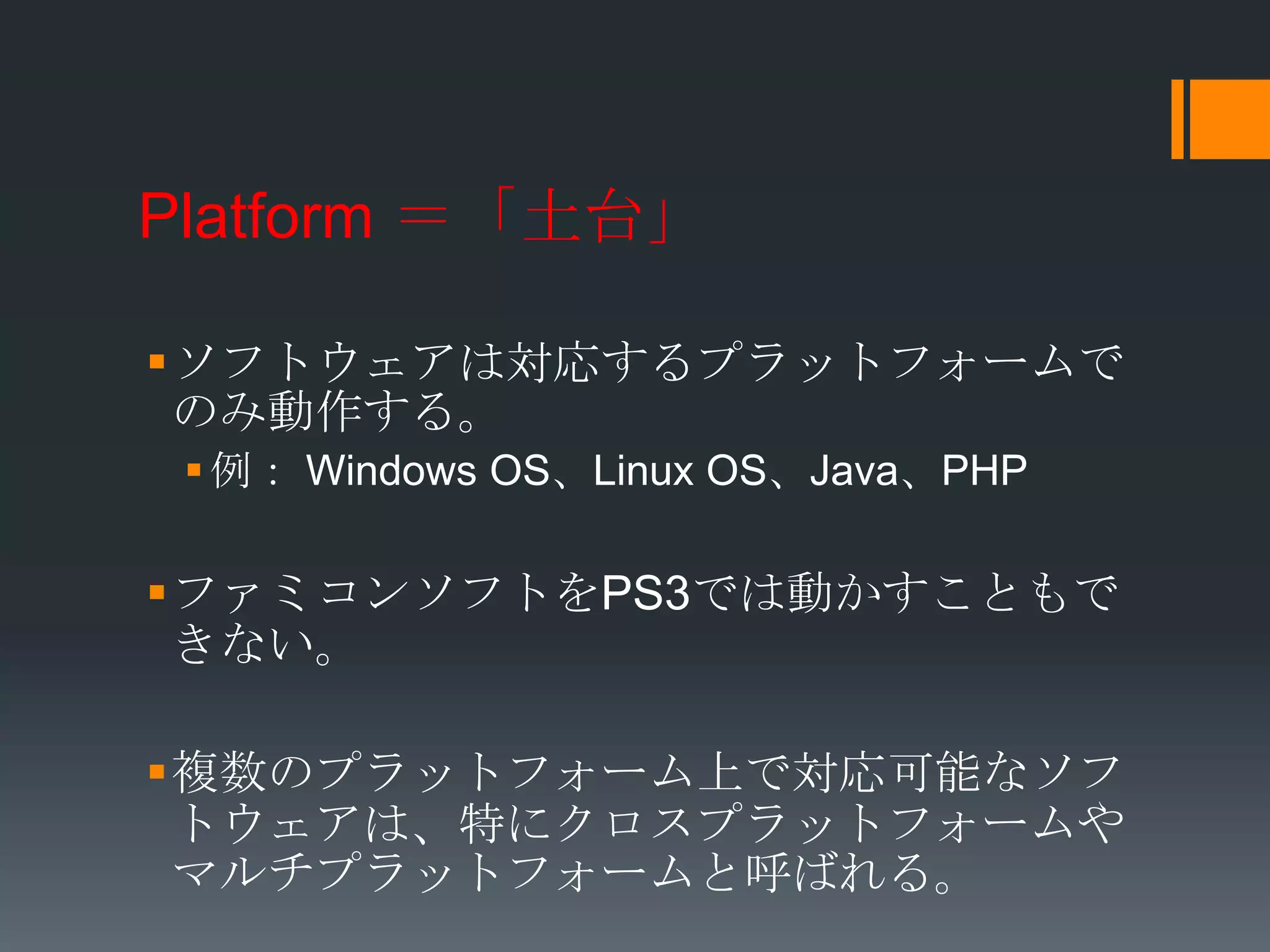 Platform ＝「土台」

ソフトウェアは対応するプラットフォームで
 のみ動作する。
  例： Windows OS、Linux OS、Java、PHP

ファミコンソフトをPS3では動かすこともで
 きない。

複数のプラットフォーム上で対応可能なソフ
 トウェアは、特にクロスプラットフォームや
 マルチプラットフォームと呼ばれる。
 