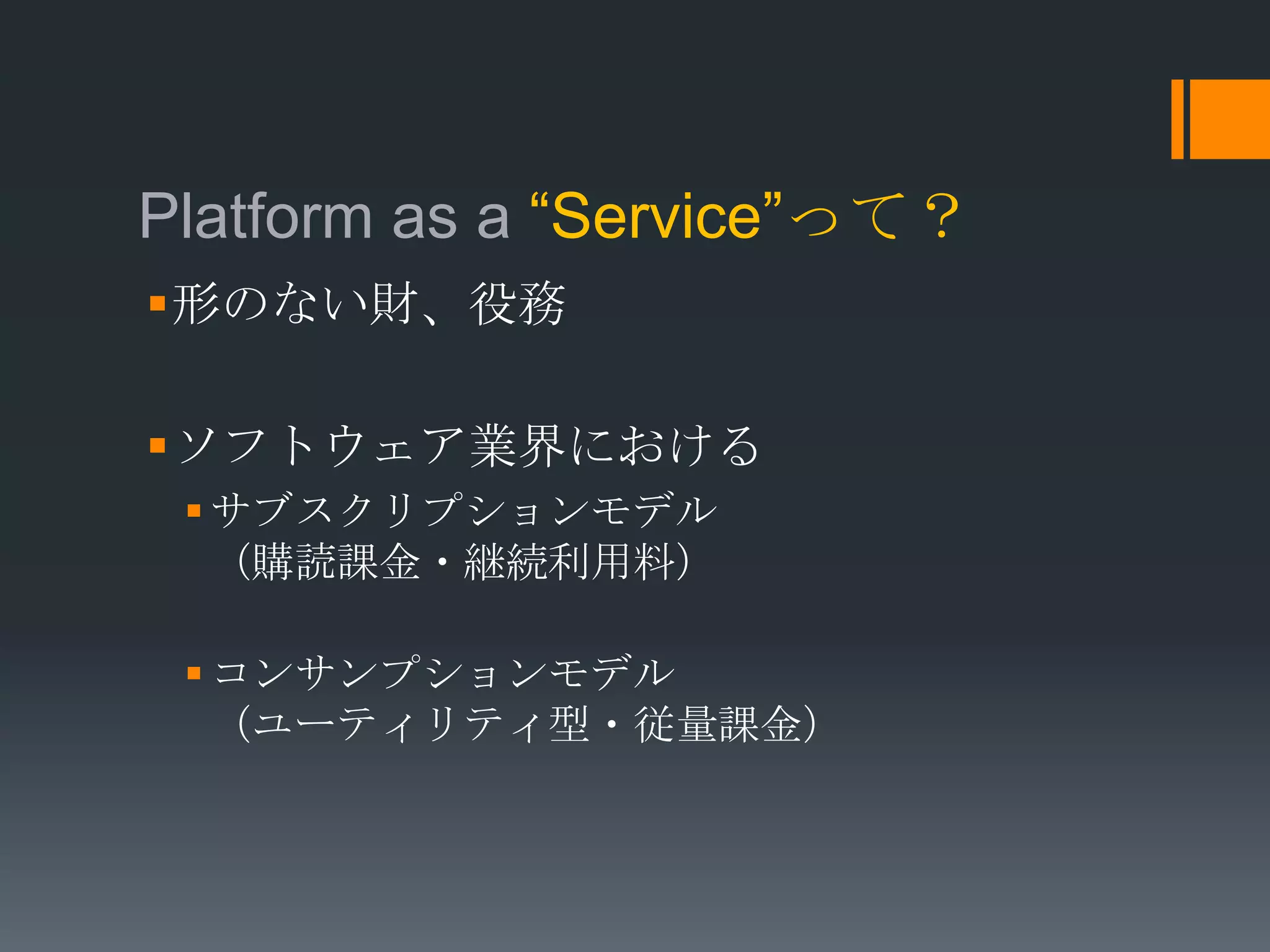 Platform as a “Service”って？
形のない財、役務

ソフトウェア業界における
  サブスクリプションモデル
   （購読課金・継続利用料）

  コンサンプションモデル
   （ユーティリティ型・従量課金）
 