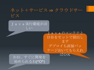 ネット＋サービス ⇒ クラウドサー
ビス
Ｊａｖａ実行環境がほ
    しい
             Ｊａｖａのコンテナと
             ＤＢをセットで貸出し
                  ます
              デプロイも直接パッ
             ケージおいてもらえれ
                 ばＯＫ
 おお、すぐに開発を
 始められるね(^O^)
 