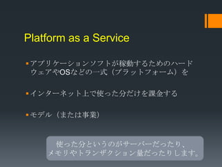 Platform as a Service

 アプリケーションソフトが稼動するためのハード
  ウェアやOSなどの一式（プラットフォーム）を

 インターネット上で使った分だけを課金する

 モデル（または事業）


     使った分というのがサーバーだったり、
    メモリやトランザクション量だったりします。
 