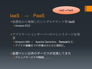 IaaS ⇒ PaaS

IaaS → PaaS
 仮想化から発展したシングルテナント型 IaaS
  Amazon EC2


 アプリケーションサーバーのマシンイメージを用
  意
  Amazon AMI → Apache Geronimo、Tomcatなど。
  アプリの稼働までの作業は日に日に便利に。


 仮想マシン以外のサービスが充実してきた
  ブロックサービスやRDS、、、
 