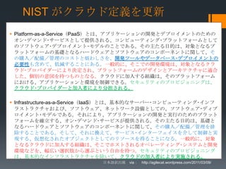 NIST がクラウド定義を更新
 Platform-as-a-Service（PaaS）とは、アプリケーションの開発とデプロイメントのための
  オン･デマンド･サービスとして提供される、コンピューティング･プラットフォームとして
  のソフトウェア･デプロイメント･モデルのことである。その主たる目的は、対象となるプ
  ラットフォームの基礎となるハードウェアとソフトウェアのコンポーネントに関して、そ
  の購入／配備／管理のコストと煩わしさを、開発ツールやデータベース･デプロイメントの
  必要性も含めて、低減することにある。一般的に、そこでの開発環境は、対象となるクラ
  ウド･プロバイダーにより決定され、プラットフォームのデザインとアーキテクチャに適合
  した、個別の意図を持つものとなる。クラウドに加入する組織は、そのプラットフォーム
  における、アプリケーションと環境を制御できる。セキュリティのプロビジョニングは、
  クラウド･プロバイダーと加入者により分担される。

 Infrastructure-as-a-Service（IaaS）とは、基本的なサーバー･コンピューティング･インフ
  ラストラクチャおよび、ソフトウェア、ネットワーク設備としての、ソフトウェア･ディプ
  ロイメント･モデルである。それにより、アプリケーションの開発と実行のためのプラット
  フォームを確立する、オン･デマンド･サービスが提供される。その主たる目的は、基礎と
  なるハードウェアとソフトウェアのコンポーネントに関して、その購入／配備／管理を排
  除することである。そして、それに換えて、サービス･インターフェイスを介して制御と実
  現する、仮想化されたオブジェクトとしてのリソースを得ることになる。一般的に、対象
  となるクラウドに加入する組織は、そこでホストされるオペレーティング･システムと開発
  環境などを、幅広い選択肢から選ぶという自由を持つ。セキュリティのプロビジョニング
  は、基本的なインフラストラクチャを除いて、クラウドの加入者により実施される。
                          日本語訳出展 via： http://agilecat.wordpress.com/2011/03/09/
 