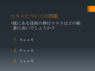 コストについての問題
既にある技術の移行コストはどの順
 番に高いでしょうか？

1. ＳａａＳ

2. ＰａａＳ

3. ＩａａＳ
 