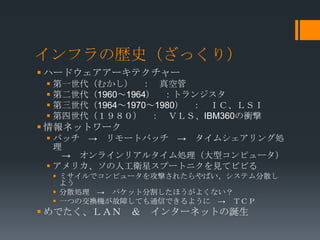 インフラの歴史（ざっくり）
 ハードウェアアーキテクチャー
  第一世代（むかし） ： 真空管
  第二世代（1960～1964） ：トランジスタ
  第三世代（1964～1970～1980） ： ＩＣ、ＬＳＩ
  第四世代（１９８０） ： ＶＬＳ、IBM360の衝撃
 情報ネットワーク
  バッチ → リモートバッチ → タイムシェアリング処
   理
    → オンラインリアルタイム処理（大型コンピュータ）
  アメリカ、ソの人工衛星スプートニクを見てビビる
  ミサイルでコンピュータを攻撃されたらやばい、システム分散し
   よう
  分散処理 → パケット分割したほうがよくない？
  一つの交換機が故障しても通信できるように → ＴＣＰ
 めでたく、ＬＡＮ ＆   インターネットの誕生
 