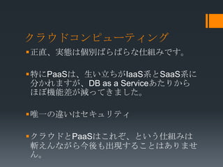 クラウドコンピューティング
正直、実態は個別ばらばらな仕組みです。

特にPaaSは、生い立ちがIaaS系とSaaS系に
 分かれますが、DB as a Serviceあたりから
 ほぼ機能差が減ってきました。

唯一の違いはセキュリティ

クラウドとPaaSはこれぞ、という仕組みは
 斬えんながら今後も出現することはありませ
 ん。
 